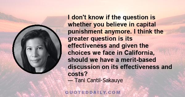 I don't know if the question is whether you believe in capital punishment anymore. I think the greater question is its effectiveness and given the choices we face in California, should we have a merit-based discussion