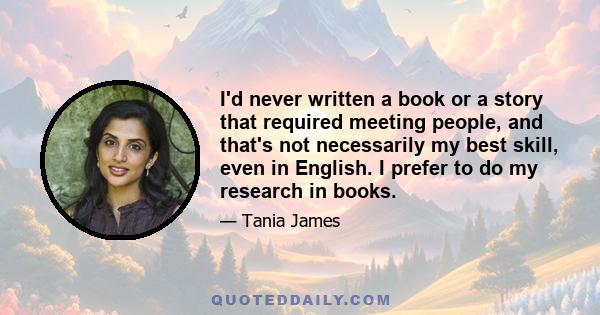 I'd never written a book or a story that required meeting people, and that's not necessarily my best skill, even in English. I prefer to do my research in books.