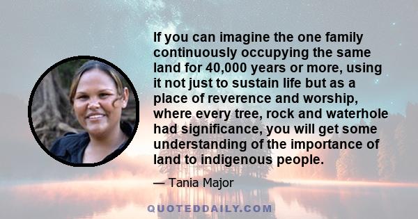 If you can imagine the one family continuously occupying the same land for 40,000 years or more, using it not just to sustain life but as a place of reverence and worship, where every tree, rock and waterhole had