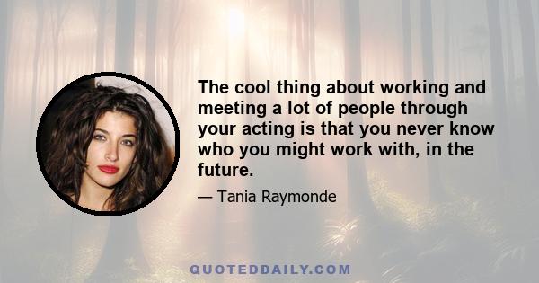 The cool thing about working and meeting a lot of people through your acting is that you never know who you might work with, in the future.