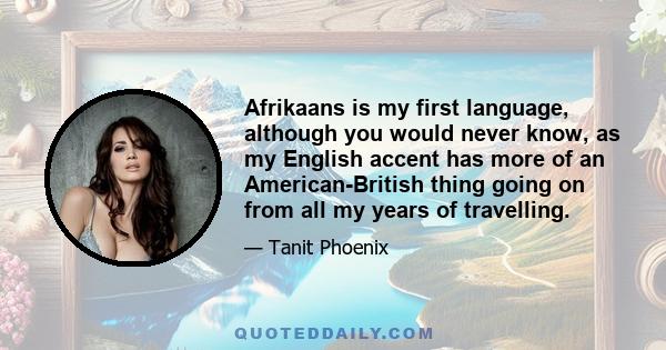 Afrikaans is my first language, although you would never know, as my English accent has more of an American-British thing going on from all my years of travelling.