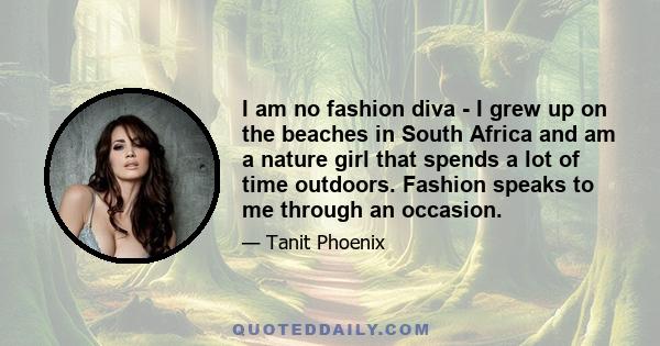 I am no fashion diva - I grew up on the beaches in South Africa and am a nature girl that spends a lot of time outdoors. Fashion speaks to me through an occasion.