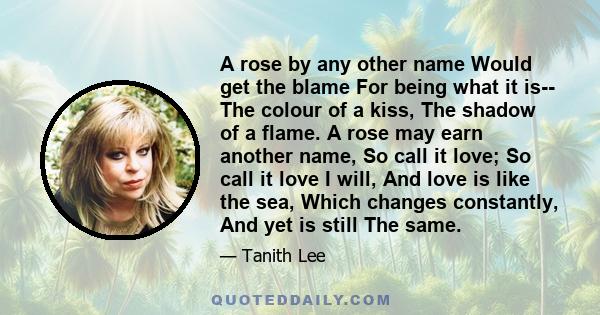 A rose by any other name Would get the blame For being what it is-- The colour of a kiss, The shadow of a flame. A rose may earn another name, So call it love; So call it love I will, And love is like the sea, Which