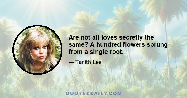 Are not all loves secretly the same? A hundred flowers sprung from a single root.