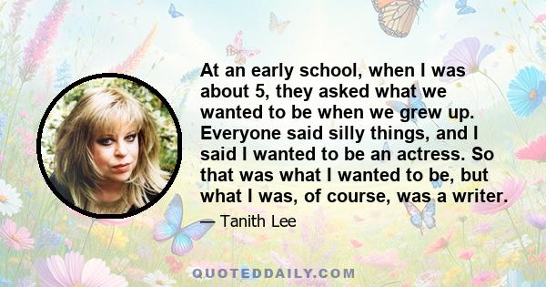 At an early school, when I was about 5, they asked what we wanted to be when we grew up. Everyone said silly things, and I said I wanted to be an actress. So that was what I wanted to be, but what I was, of course, was