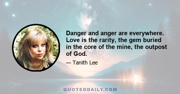 Danger and anger are everywhere. Love is the rarity, the gem buried in the core of the mine, the outpost of God.