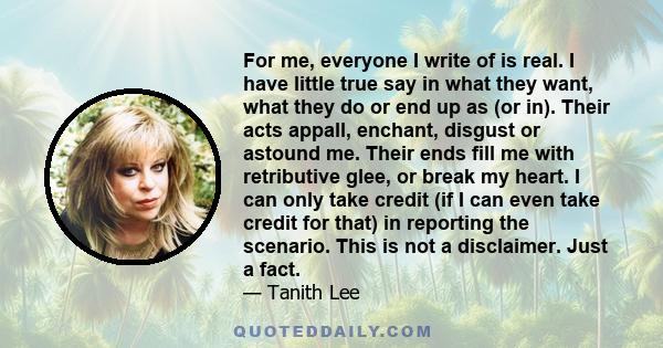 For me, everyone I write of is real. I have little true say in what they want, what they do or end up as (or in). Their acts appall, enchant, disgust or astound me. Their ends fill me with retributive glee, or break my