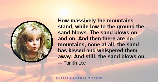 How massively the mountains stand, while low to the ground the sand blows. The sand blows on and on. And then there are no mountains, none at all, the sand has kissed and whispered them away. And still, the sand blows