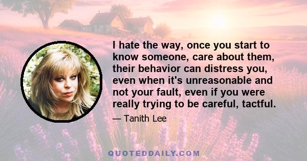 I hate the way, once you start to know someone, care about them, their behavior can distress you, even when it's unreasonable and not your fault, even if you were really trying to be careful, tactful.