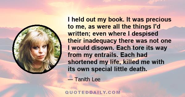 I held out my book. It was precious to me, as were all the things I'd written; even where I despised their inadequacy there was not one I would disown. Each tore its way from my entrails. Each had shortened my life,