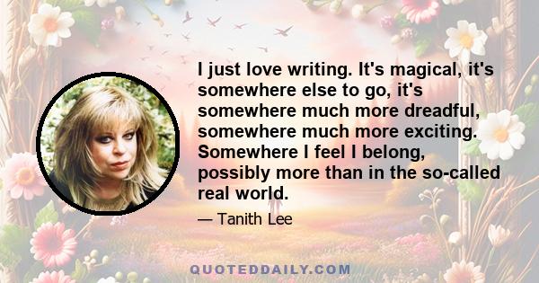 I just love writing. It's magical, it's somewhere else to go, it's somewhere much more dreadful, somewhere much more exciting. Somewhere I feel I belong, possibly more than in the so-called real world.