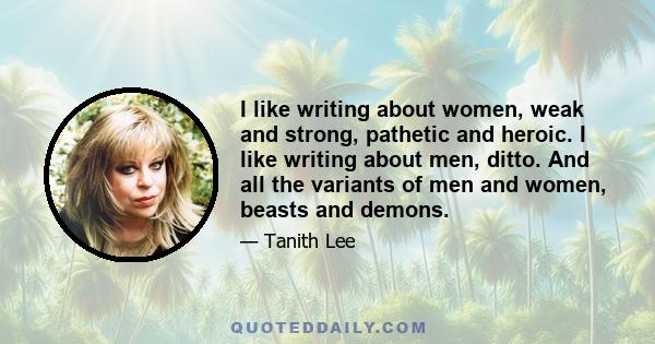 I like writing about women, weak and strong, pathetic and heroic. I like writing about men, ditto. And all the variants of men and women, beasts and demons.