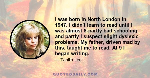 I was born in North London in 1947. I didn't learn to read until I was almost 8-partly bad schooling, and partly I suspect slight dyslexic problems. My father, driven mad by this, taught me to read. At 9 I began writing.