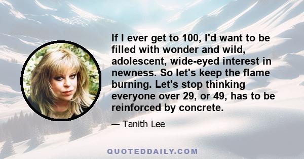 If I ever get to 100, I'd want to be filled with wonder and wild, adolescent, wide-eyed interest in newness. So let's keep the flame burning. Let's stop thinking everyone over 29, or 49, has to be reinforced by concrete.