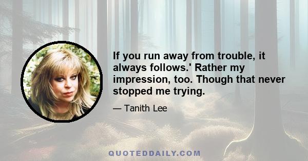 If you run away from trouble, it always follows.' Rather my impression, too. Though that never stopped me trying.