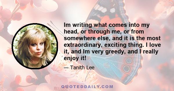 Im writing what comes into my head, or through me, or from somewhere else, and it is the most extraordinary, exciting thing. I love it, and Im very greedy, and I really enjoy it!