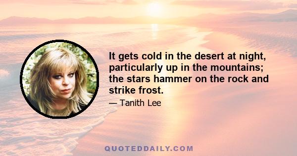 It gets cold in the desert at night, particularly up in the mountains; the stars hammer on the rock and strike frost.