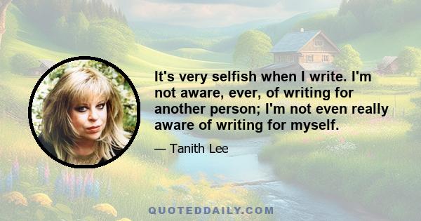 It's very selfish when I write. I'm not aware, ever, of writing for another person; I'm not even really aware of writing for myself.