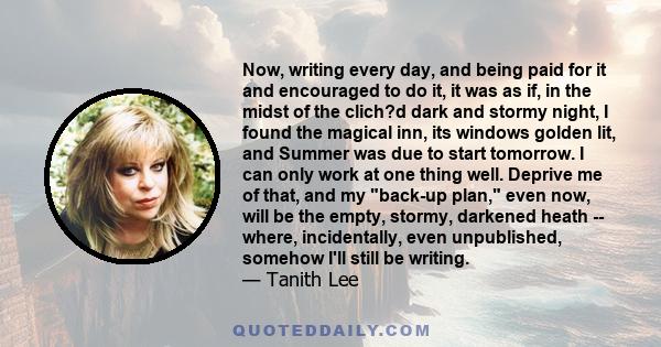 Now, writing every day, and being paid for it and encouraged to do it, it was as if, in the midst of the clich?d dark and stormy night, I found the magical inn, its windows golden lit, and Summer was due to start