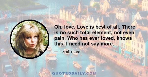 Oh, love. Love is best of all. There is no such total element, not even pain. Who has ever loved, knows this. I need not say more.