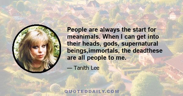 People are always the start for meanimals. When I can get into their heads, gods, supernatural beings,immortals, the deadthese are all people to me.