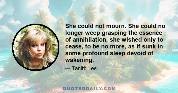 She could not mourn. She could no longer weep grasping the essence of annihilation, she wished only to cease, to be no more, as if sunk in some profound sleep devoid of wakening.