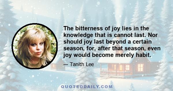 The bitterness of joy lies in the knowledge that is cannot last. Nor should joy last beyond a certain season, for, after that season, even joy would become merely habit.