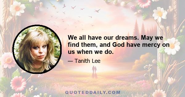 We all have our dreams. May we find them, and God have mercy on us when we do.