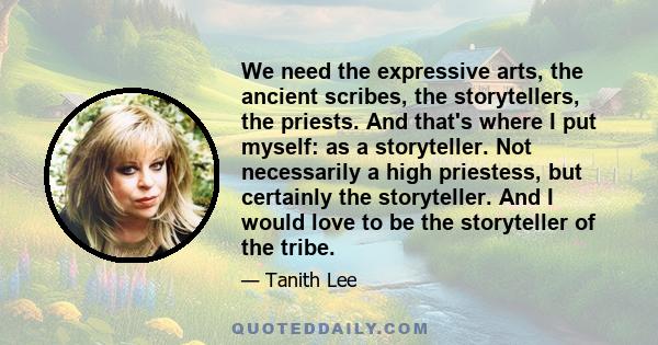 We need the expressive arts, the ancient scribes, the storytellers, the priests. And that's where I put myself: as a storyteller. Not necessarily a high priestess, but certainly the storyteller. And I would love to be