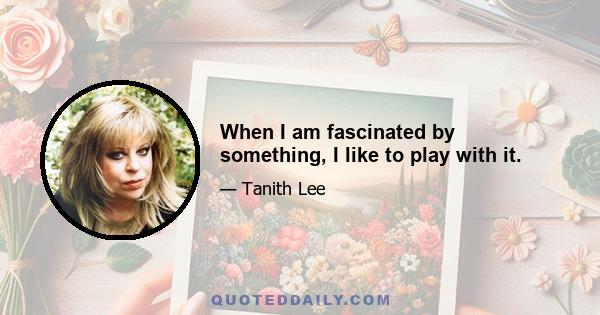 When I am fascinated by something, I like to play with it.