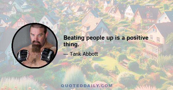 Beating people up is a positive thing.