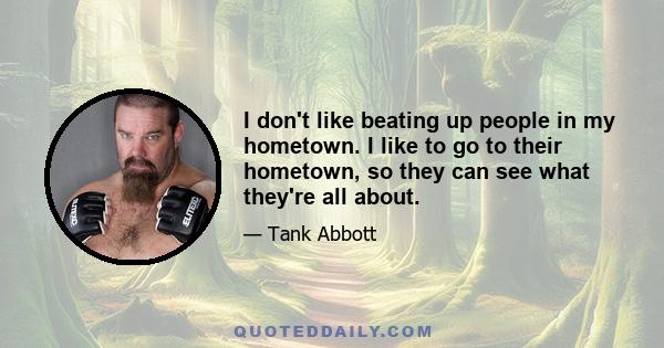 I don't like beating up people in my hometown. I like to go to their hometown, so they can see what they're all about.