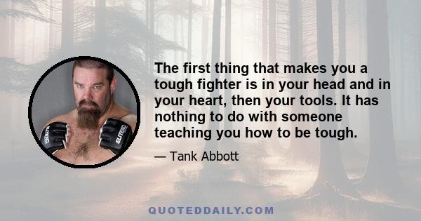 The first thing that makes you a tough fighter is in your head and in your heart, then your tools. It has nothing to do with someone teaching you how to be tough.