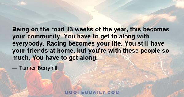 Being on the road 33 weeks of the year, this becomes your community. You have to get to along with everybody. Racing becomes your life. You still have your friends at home, but you're with these people so much. You have 