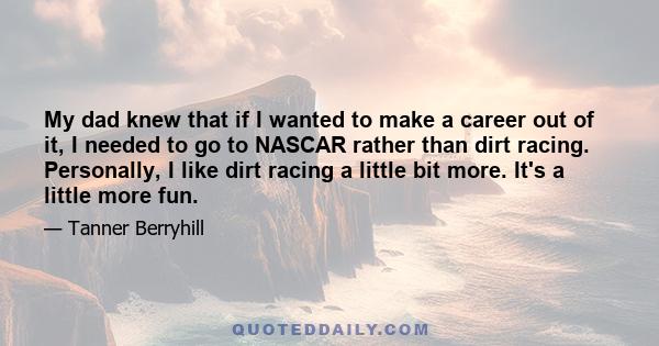 My dad knew that if I wanted to make a career out of it, I needed to go to NASCAR rather than dirt racing. Personally, I like dirt racing a little bit more. It's a little more fun.