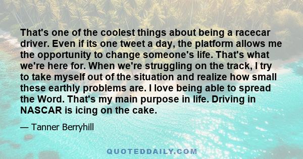 That's one of the coolest things about being a racecar driver. Even if its one tweet a day, the platform allows me the opportunity to change someone's life. That's what we're here for. When we're struggling on the