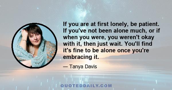 If you are at first lonely, be patient. If you've not been alone much, or if when you were, you weren't okay with it, then just wait. You'll find it's fine to be alone once you're embracing it.