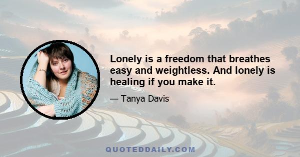 Lonely is a freedom that breathes easy and weightless. And lonely is healing if you make it.