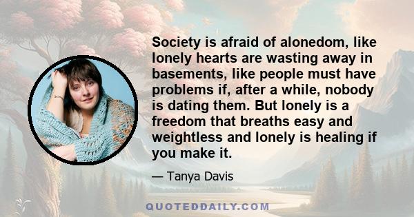 Society is afraid of alonedom, like lonely hearts are wasting away in basements, like people must have problems if, after a while, nobody is dating them. But lonely is a freedom that breaths easy and weightless and