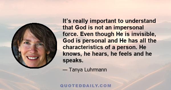 It’s really important to understand that God is not an impersonal force. Even though He is invisible, God is personal and He has all the characteristics of a person. He knows, he hears, he feels and he speaks.