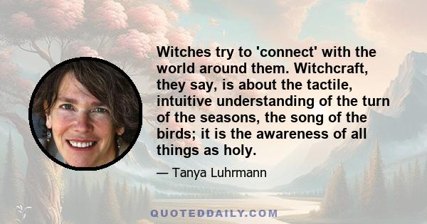 Witches try to 'connect' with the world around them. Witchcraft, they say, is about the tactile, intuitive understanding of the turn of the seasons, the song of the birds; it is the awareness of all things as holy.