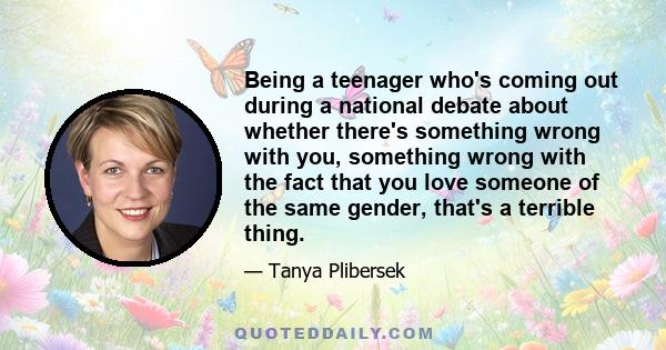 Being a teenager who's coming out during a national debate about whether there's something wrong with you, something wrong with the fact that you love someone of the same gender, that's a terrible thing.