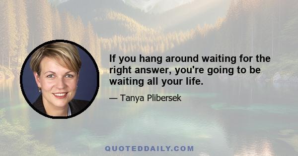 If you hang around waiting for the right answer, you're going to be waiting all your life.