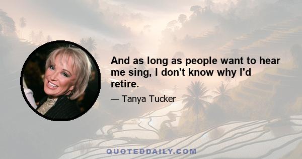 And as long as people want to hear me sing, I don't know why I'd retire.