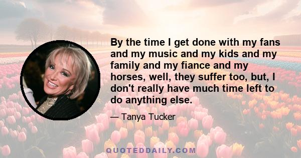 By the time I get done with my fans and my music and my kids and my family and my fiance and my horses, well, they suffer too, but, I don't really have much time left to do anything else.