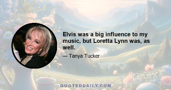 Elvis was a big influence to my music, but Loretta Lynn was, as well.