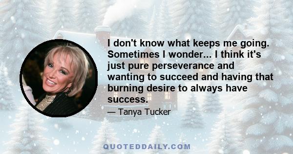 I don't know what keeps me going. Sometimes I wonder... I think it's just pure perseverance and wanting to succeed and having that burning desire to always have success.