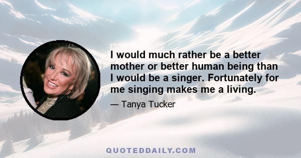 I would much rather be a better mother or better human being than I would be a singer. Fortunately for me singing makes me a living.