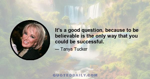 It's a good question, because to be believable is the only way that you could be successful.