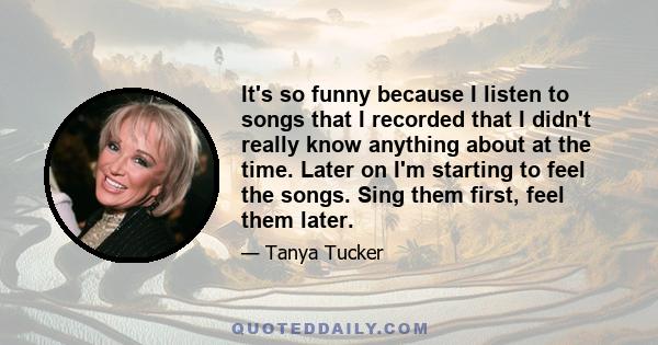 It's so funny because I listen to songs that I recorded that I didn't really know anything about at the time. Later on I'm starting to feel the songs. Sing them first, feel them later.